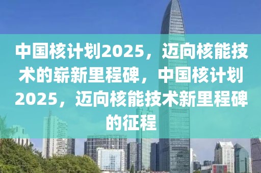 中国核计划2025，迈向核能技术的崭新里程碑，中国核计划2025，迈向核能技术新里程碑的征程