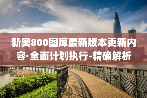 新奥800图库最新版本更新内容·全面计划执行-精确解析