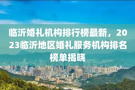 临沂婚礼机构排行榜最新，2023临沂地区婚礼服务机构排名榜单揭晓