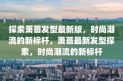 探索萧蔷发型最新版，时尚潮流的新标杆，萧蔷最新发型探索，时尚潮流的新标杆