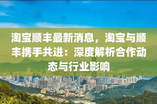 淘宝顺丰最新消息，淘宝与顺丰携手共进：深度解析合作动态与行业影响