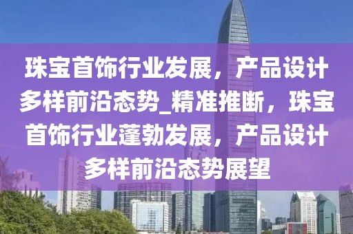 珠宝首饰行业发展，产品设计多样前沿态势_精准推断，珠宝首饰行业蓬勃发展，产品设计多样前沿态势展望