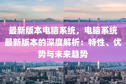 最新版本电脑系统，电脑系统最新版本的深度解析：特性、优势与未来趋势