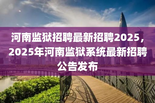 河南监狱招聘最新招聘2025，2025年河南监狱系统最新招聘公告发布