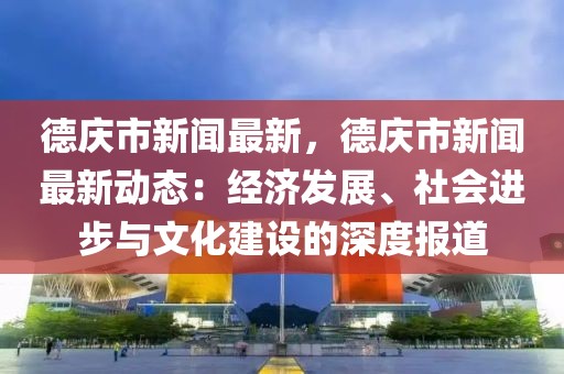 德庆市新闻最新，德庆市新闻最新动态：经济发展、社会进步与文化建设的深度报道