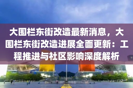 大围栏东街改造最新消息，大围栏东街改造进展全面更新：工程推进与社区影响深度解析