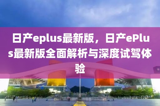 日产eplus最新版，日产ePlus最新版全面解析与深度试驾体验