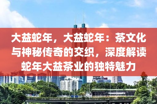 大益蛇年，大益蛇年：茶文化与神秘传奇的交织，深度解读蛇年大益茶业的独特魅力