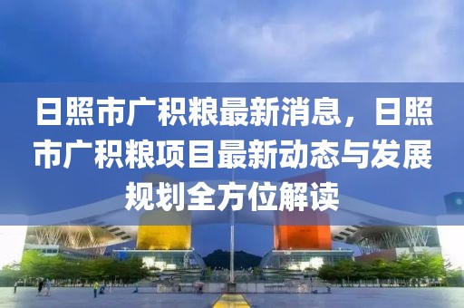 日照市广积粮最新消息，日照市广积粮项目最新动态与发展规划全方位解读