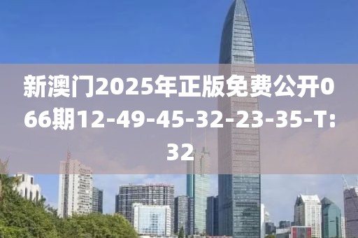 新澳门2025年正版免费公开066期12-49-45-32-23-35-T:32