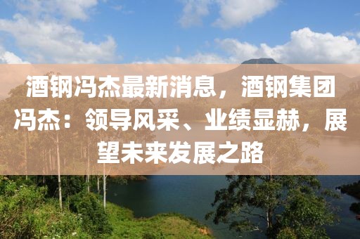 酒钢冯杰最新消息，酒钢集团冯杰：领导风采、业绩显赫，展望未来发展之路