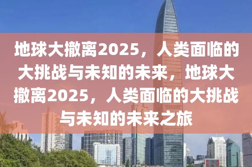 地球大撤离2025，人类面临的大挑战与未知的未来，地球大撤离2025，人类面临的大挑战与未知的未来之旅