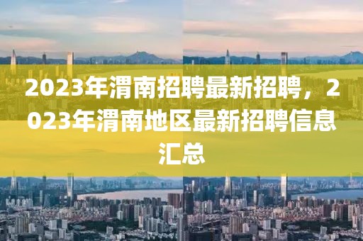 2023年渭南招聘最新招聘，2023年渭南地区最新招聘信息汇总