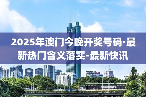 2025年澳门今晚开奖号码·最新热门含义落实-最新快讯