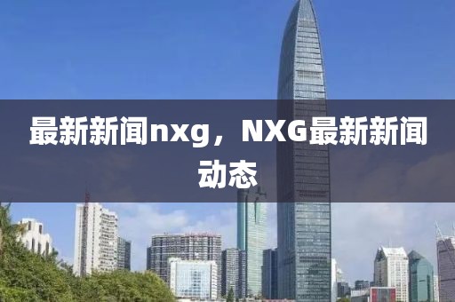 最新新闻nxg，NXG最新新闻动态