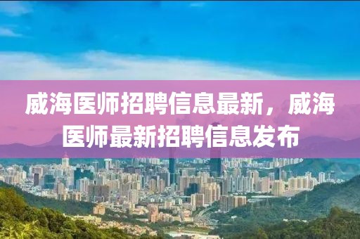 威海医师招聘信息最新，威海医师最新招聘信息发布