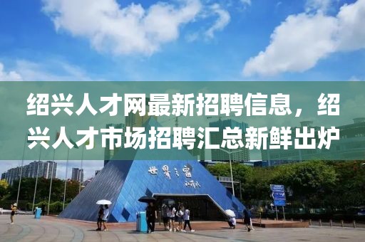 绍兴人才网最新招聘信息，绍兴人才市场招聘汇总新鲜出炉