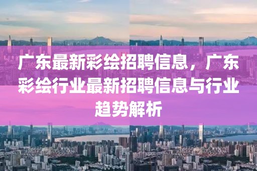 广东最新彩绘招聘信息，广东彩绘行业最新招聘信息与行业趋势解析