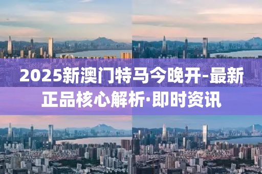 2025新澳门特马今晚开-最新正品核心解析·即时资讯