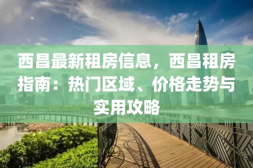 西昌最新租房信息，西昌租房指南：热门区域、价格走势与实用攻略