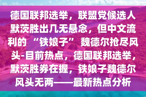 德国联邦选举，联盟党候选人默茨胜出几无悬念，但中文流利的 “铁娘子” 魏德尔抢尽风头-目前热点，德国联邦选举，默茨胜券在握，铁娘子魏德尔风头无两——最新热点分析