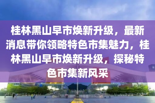 桂林黑山早市焕新升级，最新消息带你领略特色市集魅力，桂林黑山早市焕新升级，探秘特色市集新风采