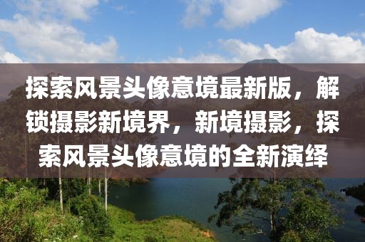 探索风景头像意境最新版，解锁摄影新境界，新境摄影，探索风景头像意境的全新演绎