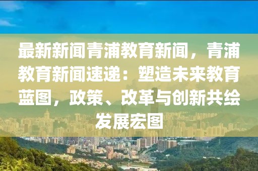 最新新闻青浦教育新闻，青浦教育新闻速递：塑造未来教育蓝图，政策、改革与创新共绘发展宏图