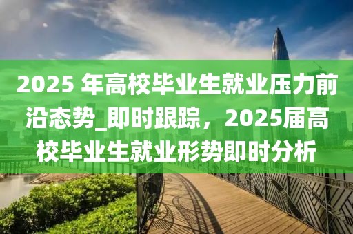 2025 年高校毕业生就业压力前沿态势_即时跟踪，2025届高校毕业生就业形势即时分析