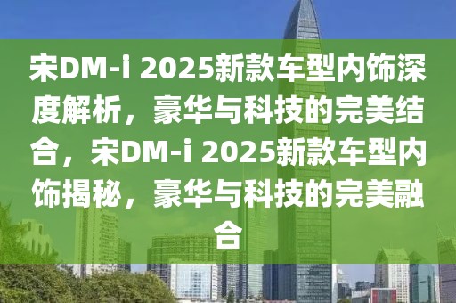 宋DM-i 2025新款车型内饰深度解析，豪华与科技的完美结合，宋DM-i 2025新款车型内饰揭秘，豪华与科技的完美融合