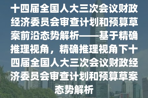 十四届全国人大三次会议财政经济委员会审查计划和预算草案前沿态势解析——基于精确推理视角，精确推理视角下十四届全国人大三次会议财政经济委员会审查计划和预算草案态势解析