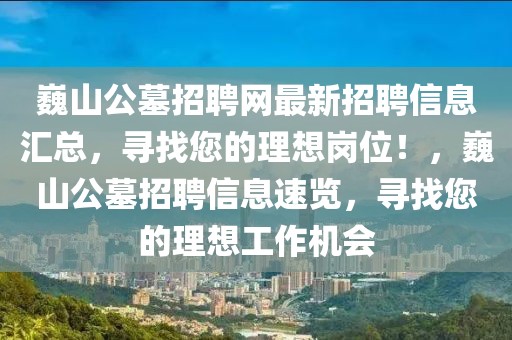 巍山公墓招聘网最新招聘信息汇总，寻找您的理想岗位！，巍山公墓招聘信息速览，寻找您的理想工作机会