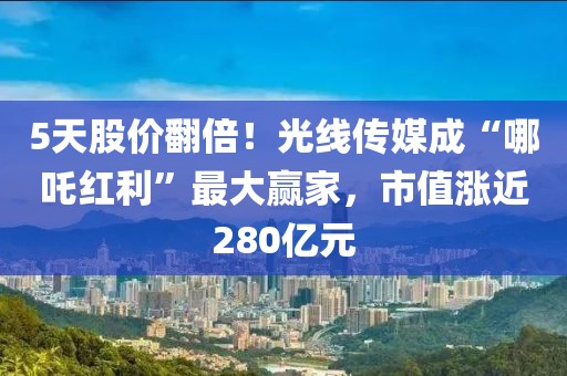 5天股价翻倍！光线传媒成“哪吒红利”最大赢家，市值涨近280亿元