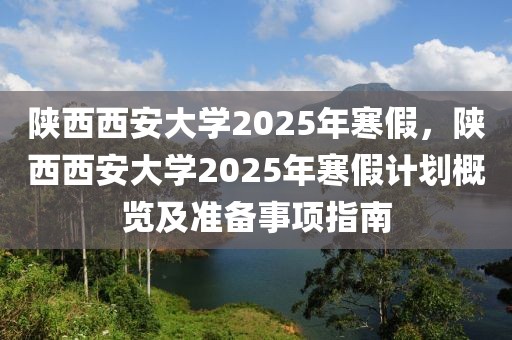 陕西西安大学2025年寒假，陕西西安大学2025年寒假计划概览及准备事项指南