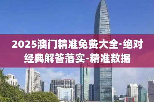 2025澳门精准免费大全·绝对经典解答落实-精准数据