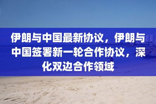 伊朗与中国最新协议，伊朗与中国签署新一轮合作协议，深化双边合作领域