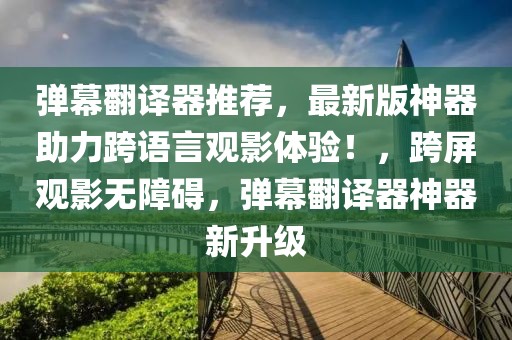 弹幕翻译器推荐，最新版神器助力跨语言观影体验！，跨屏观影无障碍，弹幕翻译器神器新升级