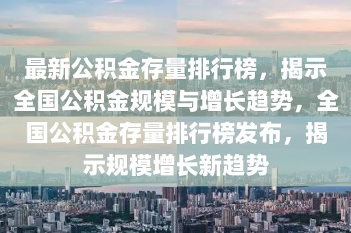 最新公积金存量排行榜，揭示全国公积金规模与增长趋势，全国公积金存量排行榜发布，揭示规模增长新趋势