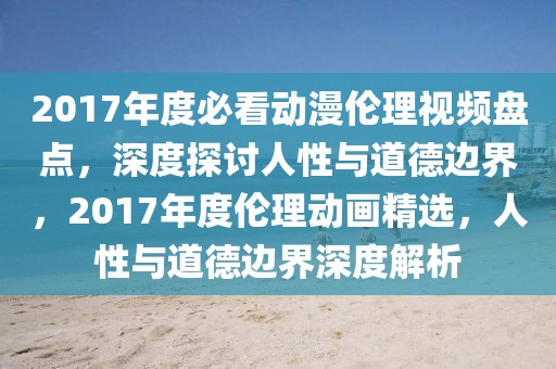 2017年度必看动漫伦理视频盘点，深度探讨人性与道德边界，2017年度伦理动画精选，人性与道德边界深度解析