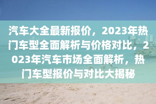 汽车大全最新报价，2023年热门车型全面解析与价格对比，2023年汽车市场全面解析，热门车型报价与对比大揭秘