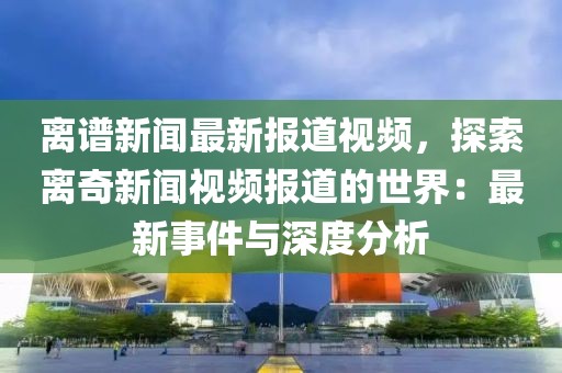 离谱新闻最新报道视频，探索离奇新闻视频报道的世界：最新事件与深度分析