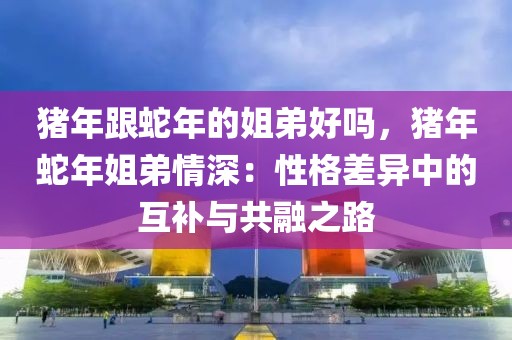 猪年跟蛇年的姐弟好吗，猪年蛇年姐弟情深：性格差异中的互补与共融之路