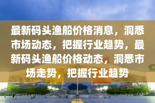 最新码头渔船价格消息，洞悉市场动态，把握行业趋势，最新码头渔船价格动态，洞悉市场走势，把握行业趋势