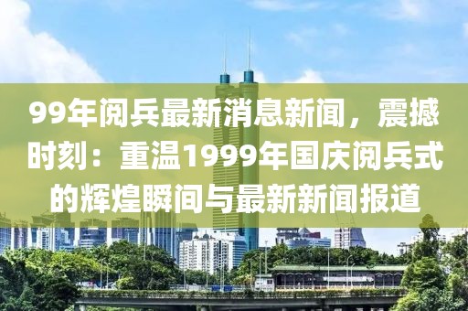 99年阅兵最新消息新闻，震撼时刻：重温1999年国庆阅兵式的辉煌瞬间与最新新闻报道