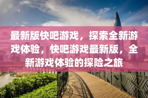 最新版快吧游戏，探索全新游戏体验，快吧游戏最新版，全新游戏体验的探险之旅