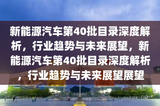 新能源汽车第40批目录深度解析，行业趋势与未来展望，新能源汽车第40批目录深度解析，行业趋势与未来展望展望