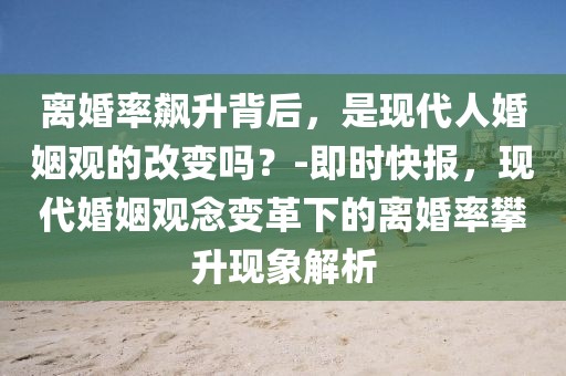 离婚率飙升背后，是现代人婚姻观的改变吗？-即时快报，现代婚姻观念变革下的离婚率攀升现象解析