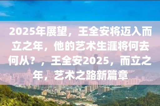 2025年展望，王全安将迈入而立之年，他的艺术生涯将何去何从？，王全安2025，而立之年，艺术之路新篇章