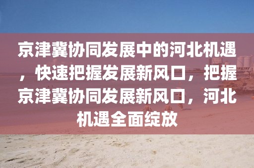 京津冀协同发展中的河北机遇，快速把握发展新风口，把握京津冀协同发展新风口，河北机遇全面绽放