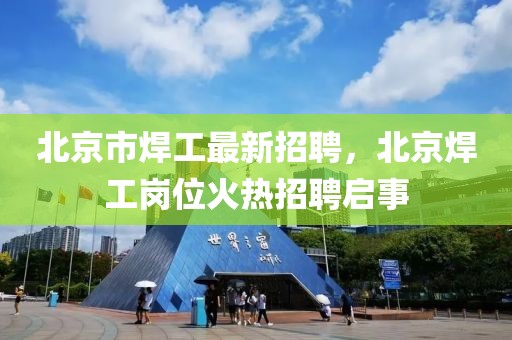 北京市焊工最新招聘，北京焊工岗位火热招聘启事